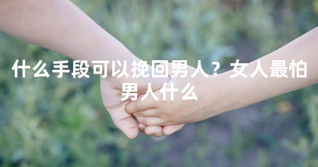 什么手段可以挽回男人？女人最怕男人什么