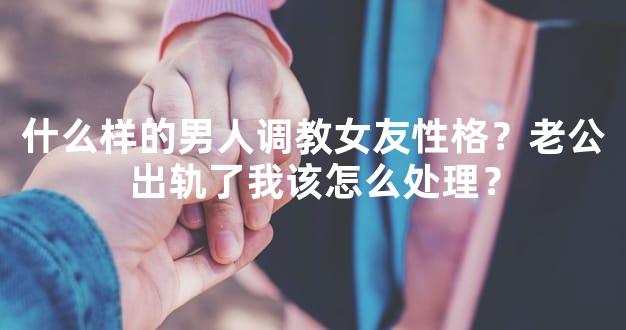 什么样的男人调教女友性格？老公出轨了我该怎么处