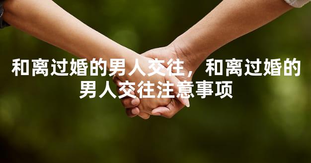 和离过婚的男人交往，和离过婚的男人交往注意事项