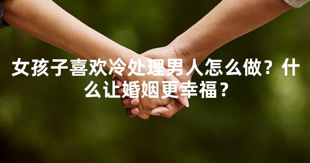 女孩子喜欢冷处理男人怎么做？什么让婚姻更幸福？