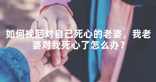 如何挽回对自己死心的老婆，我老婆对我死心了怎么