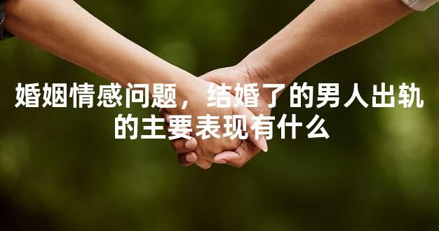 婚姻情感问题，结婚了的男人出轨的主要表现有什么