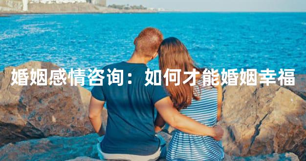 婚姻感情咨询：如何才能婚姻幸福