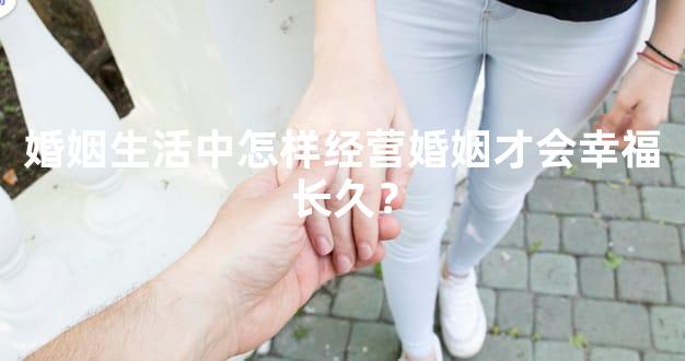 婚姻生活中怎样经营婚姻才会幸福长久？