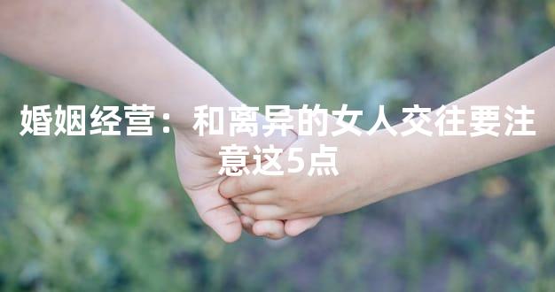 婚姻经营：和离异的女人交往要注意这5点