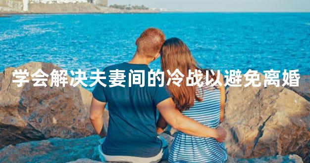 学会解决夫妻间的冷战以避免离婚