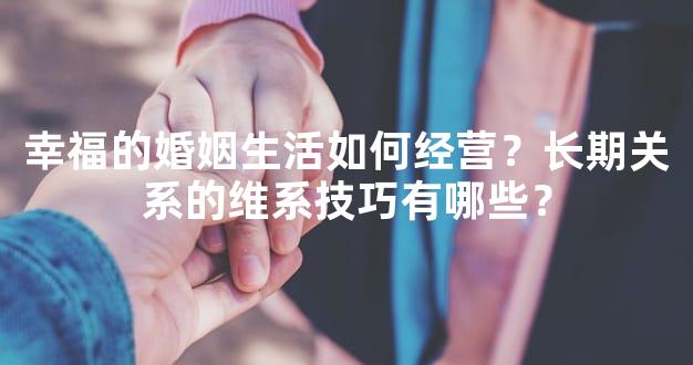 幸福的婚姻生活如何经营？长期关系的维系技巧有哪