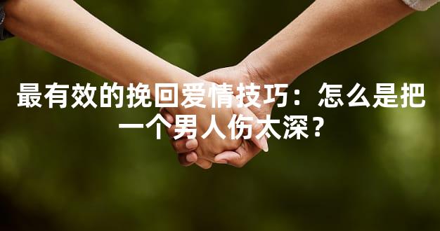 最有效的挽回爱情技巧：怎么是把一个男人伤太深？