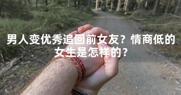 男人变优秀追回前女友？情商低的女生是怎样的？