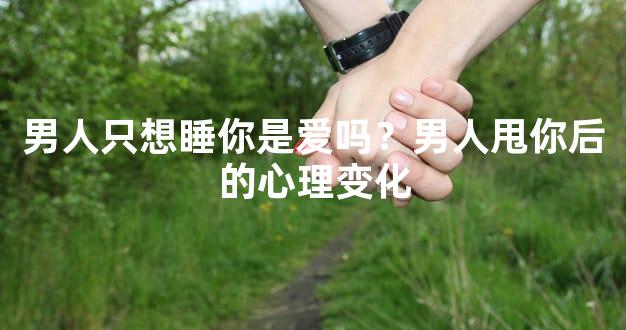 男人只想睡你是爱吗？男人甩你后的心理变化