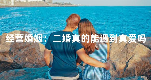 经营婚姻：二婚真的能遇到真爱吗