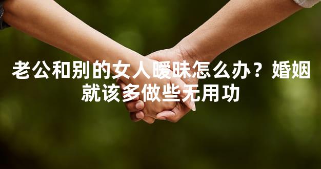 老公和别的女人暧昧怎么办？婚姻就该多做些无用功